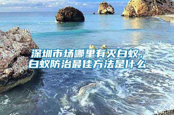 深圳市場哪里有滅白蟻，白蟻防治最佳方法是什么