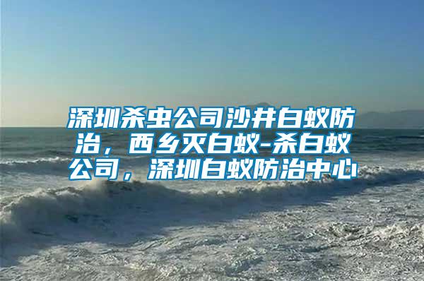 深圳殺蟲(chóng)公司沙井白蟻防治,西鄉(xiāng)滅白蟻-殺白蟻公司,深圳白蟻防治中心