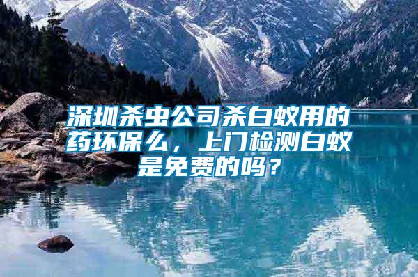 深圳殺蟲公司殺白蟻用的藥環保么，上門檢測白蟻是免費的嗎？