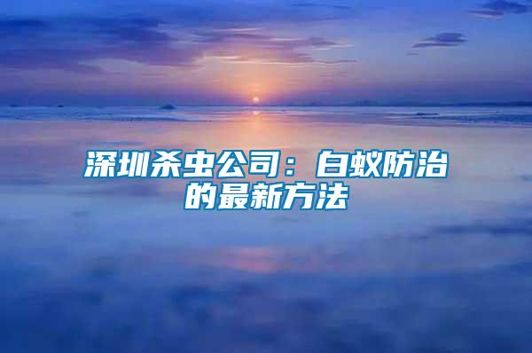 深圳殺蟲公司:白蟻防治的最新方法