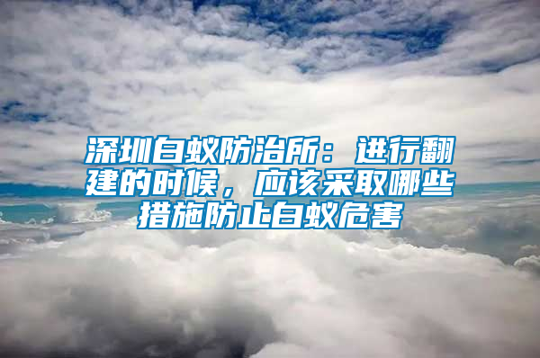 深圳白蟻防治所：進行翻建的時候，應該采取哪些措施防止白蟻危害